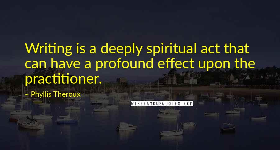 Phyllis Theroux Quotes: Writing is a deeply spiritual act that can have a profound effect upon the practitioner.