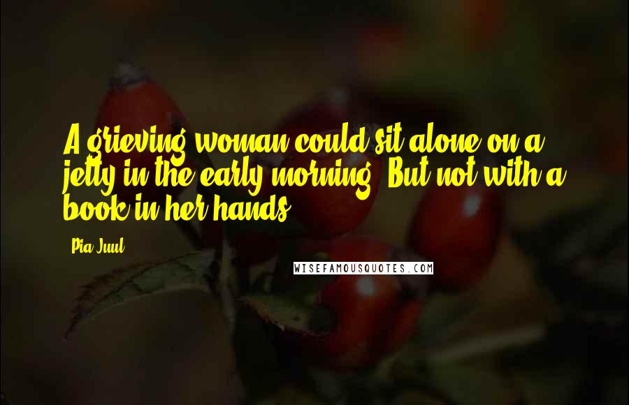 Pia Juul Quotes: A grieving woman could sit alone on a jetty in the early morning. But not with a book in her hands.