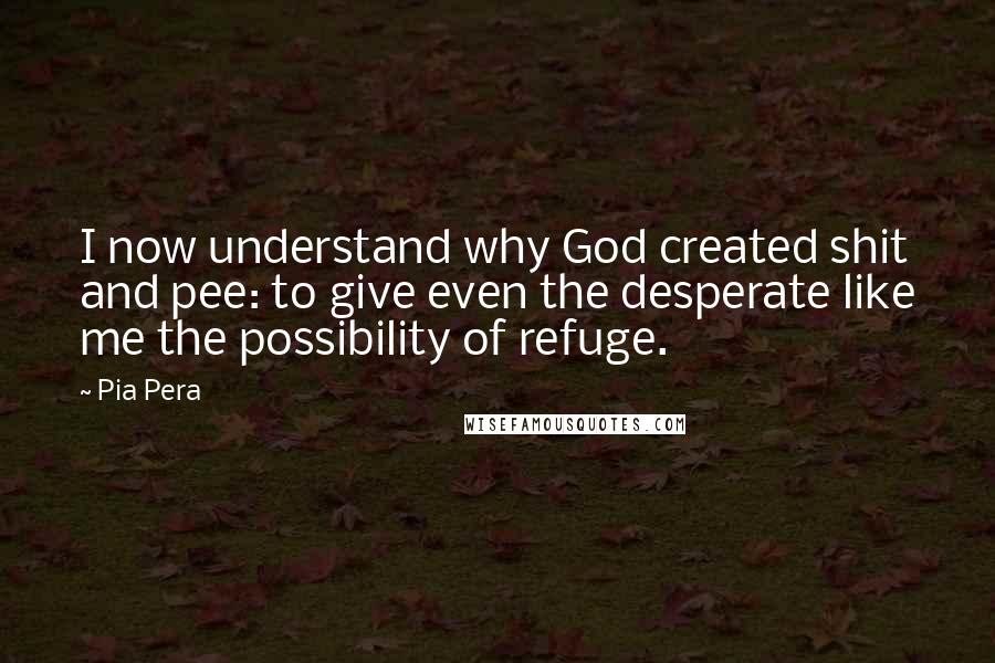 Pia Pera Quotes: I now understand why God created shit and pee: to give even the desperate like me the possibility of refuge.