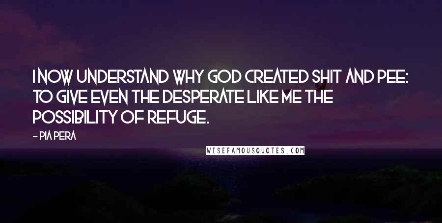 Pia Pera Quotes: I now understand why God created shit and pee: to give even the desperate like me the possibility of refuge.