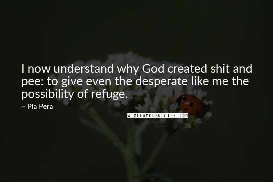 Pia Pera Quotes: I now understand why God created shit and pee: to give even the desperate like me the possibility of refuge.