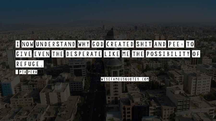 Pia Pera Quotes: I now understand why God created shit and pee: to give even the desperate like me the possibility of refuge.