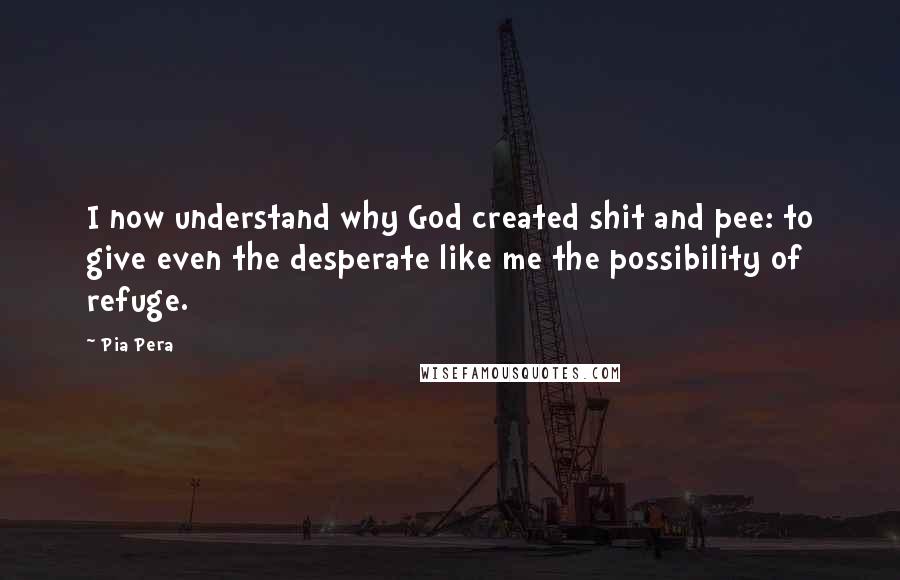 Pia Pera Quotes: I now understand why God created shit and pee: to give even the desperate like me the possibility of refuge.