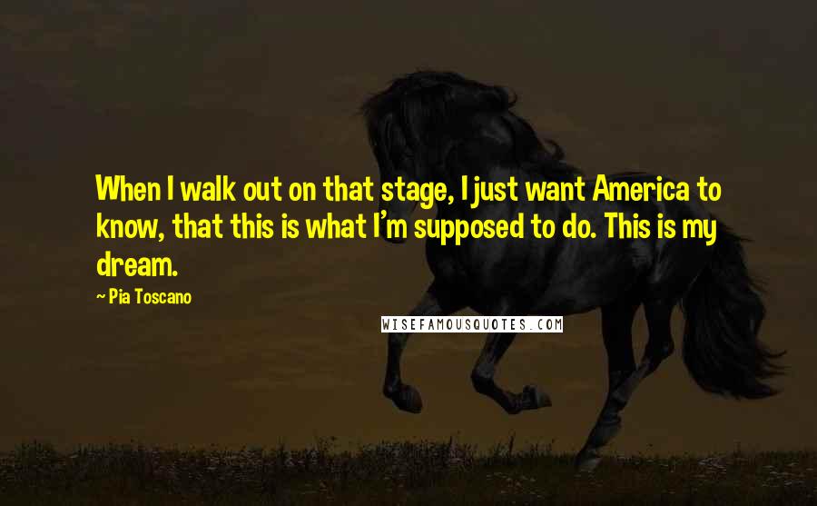 Pia Toscano Quotes: When I walk out on that stage, I just want America to know, that this is what I'm supposed to do. This is my dream.