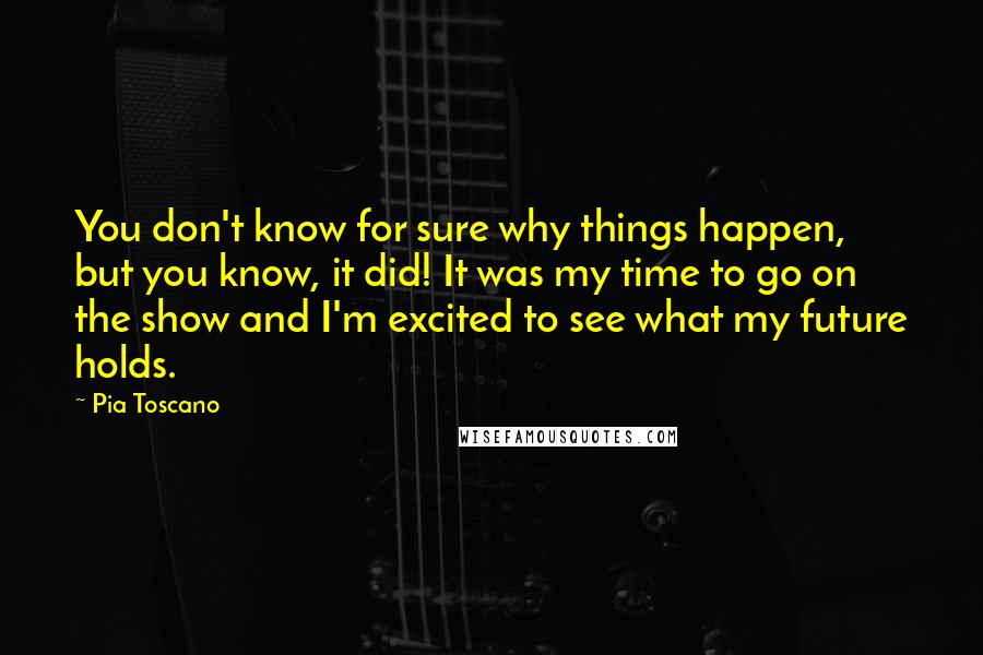 Pia Toscano Quotes: You don't know for sure why things happen, but you know, it did! It was my time to go on the show and I'm excited to see what my future holds.