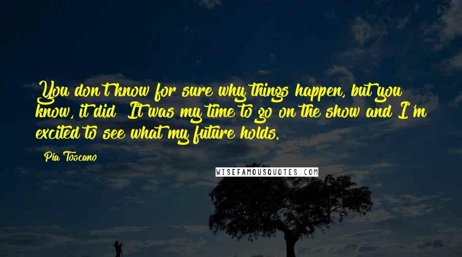 Pia Toscano Quotes: You don't know for sure why things happen, but you know, it did! It was my time to go on the show and I'm excited to see what my future holds.