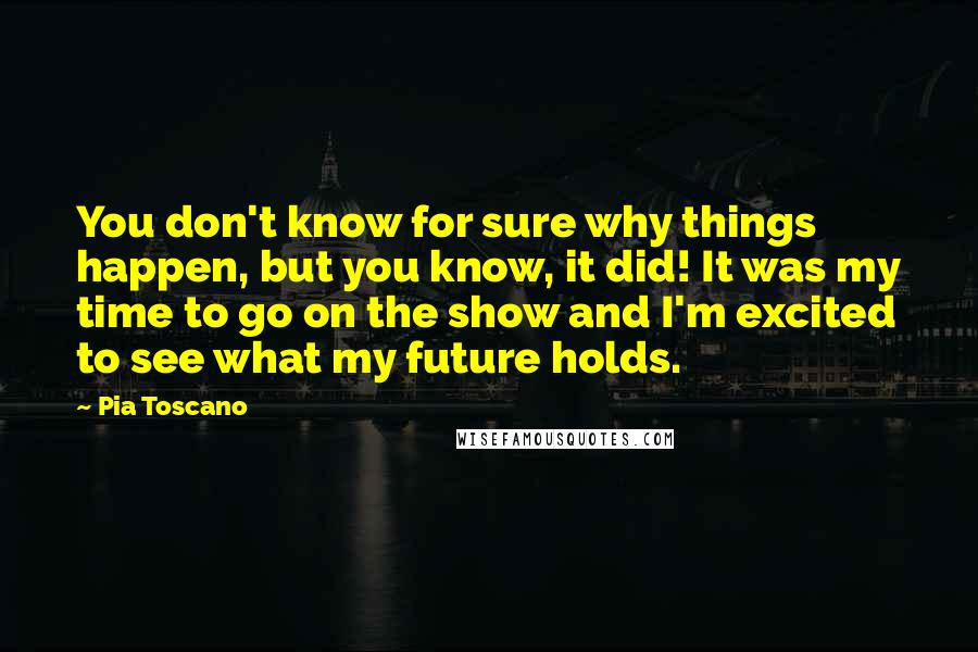 Pia Toscano Quotes: You don't know for sure why things happen, but you know, it did! It was my time to go on the show and I'm excited to see what my future holds.