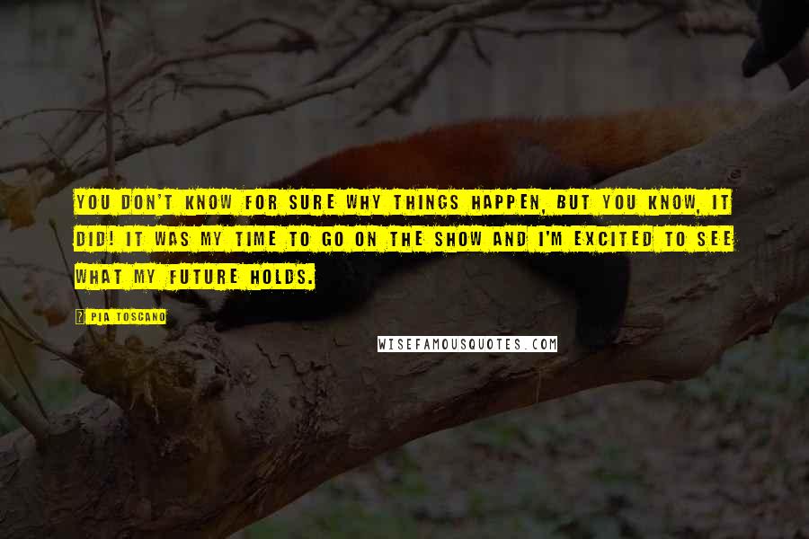 Pia Toscano Quotes: You don't know for sure why things happen, but you know, it did! It was my time to go on the show and I'm excited to see what my future holds.