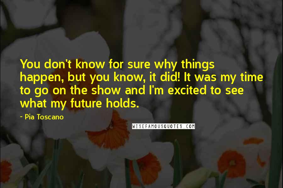Pia Toscano Quotes: You don't know for sure why things happen, but you know, it did! It was my time to go on the show and I'm excited to see what my future holds.