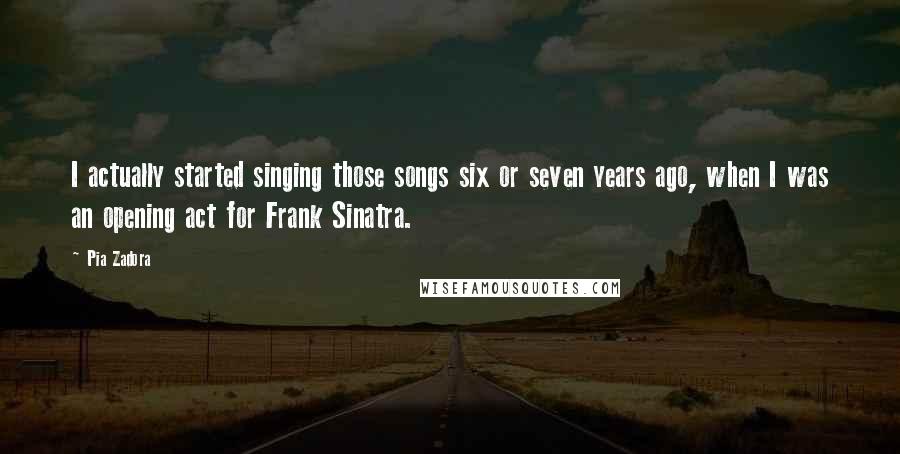 Pia Zadora Quotes: I actually started singing those songs six or seven years ago, when I was an opening act for Frank Sinatra.