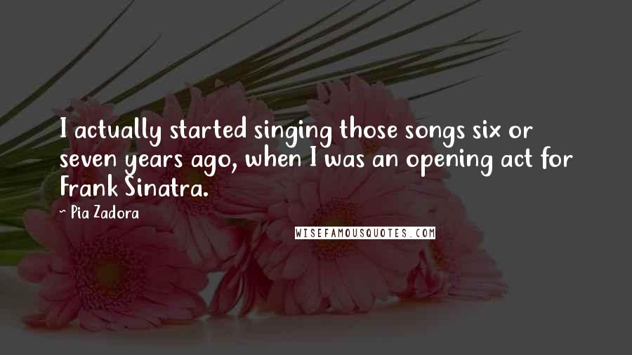 Pia Zadora Quotes: I actually started singing those songs six or seven years ago, when I was an opening act for Frank Sinatra.