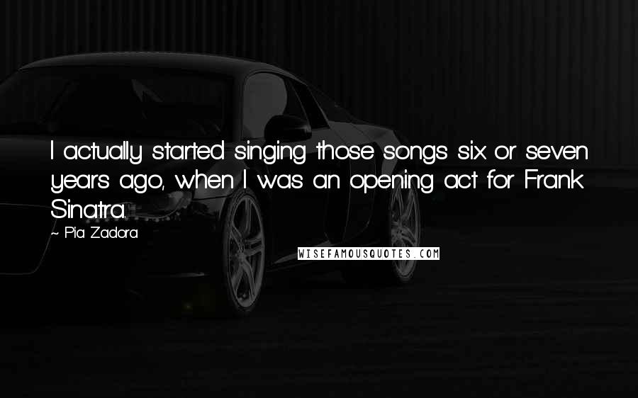 Pia Zadora Quotes: I actually started singing those songs six or seven years ago, when I was an opening act for Frank Sinatra.