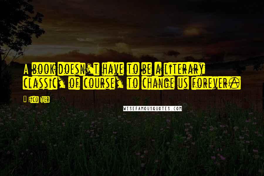 Pico Iyer Quotes: A book doesn't have to be a literary classic, of course, to change us forever.