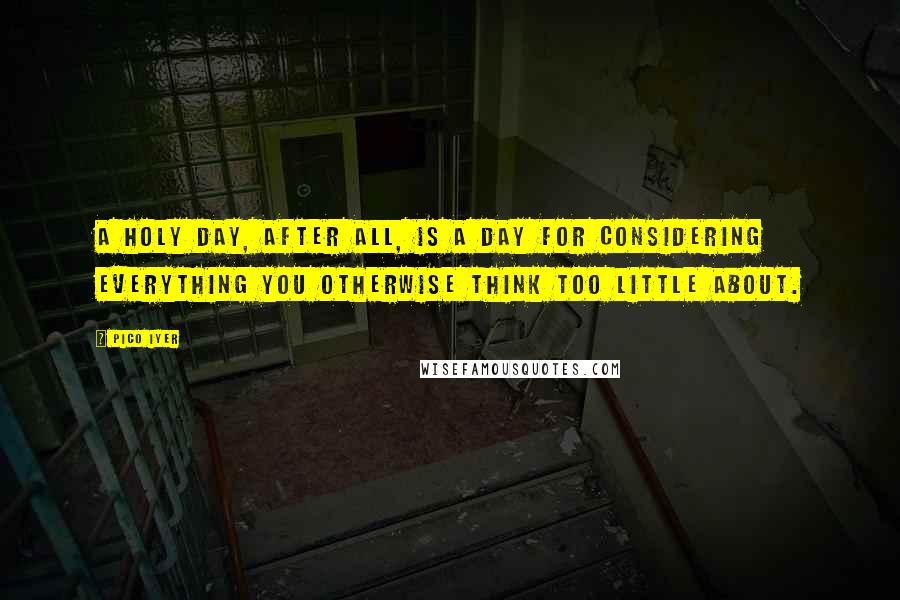 Pico Iyer Quotes: A holy day, after all, is a day for considering everything you otherwise think too little about.