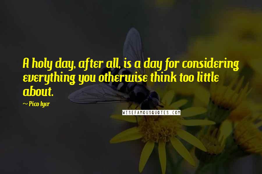 Pico Iyer Quotes: A holy day, after all, is a day for considering everything you otherwise think too little about.