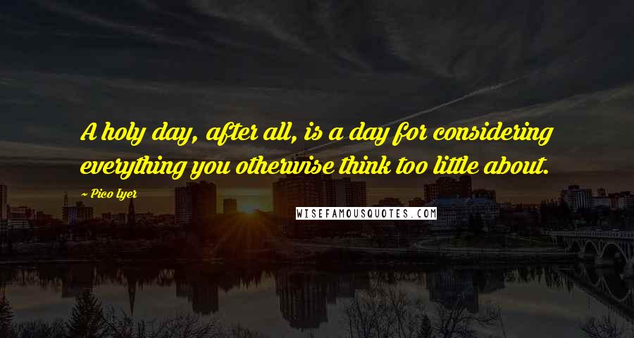 Pico Iyer Quotes: A holy day, after all, is a day for considering everything you otherwise think too little about.