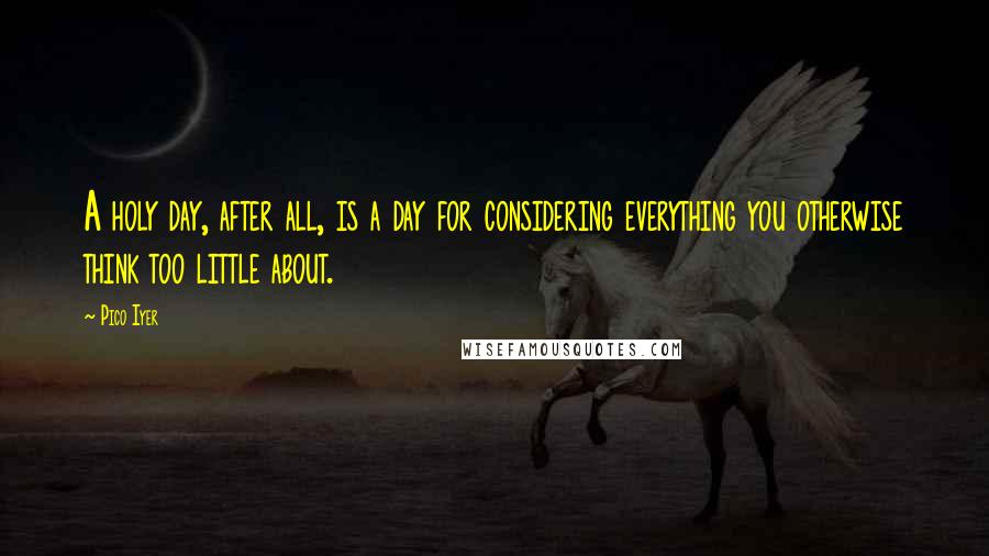 Pico Iyer Quotes: A holy day, after all, is a day for considering everything you otherwise think too little about.