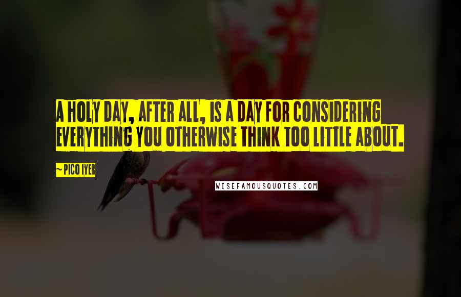 Pico Iyer Quotes: A holy day, after all, is a day for considering everything you otherwise think too little about.