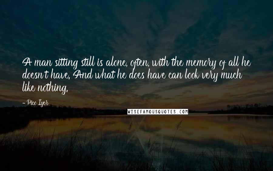 Pico Iyer Quotes: A man sitting still is alone, often, with the memory of all he doesn't have. And what he does have can look very much like nothing.