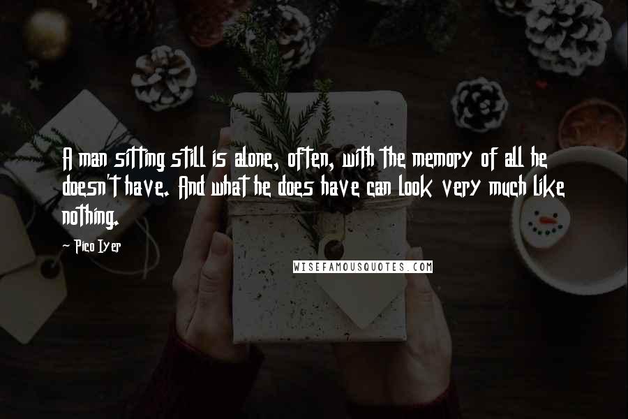 Pico Iyer Quotes: A man sitting still is alone, often, with the memory of all he doesn't have. And what he does have can look very much like nothing.