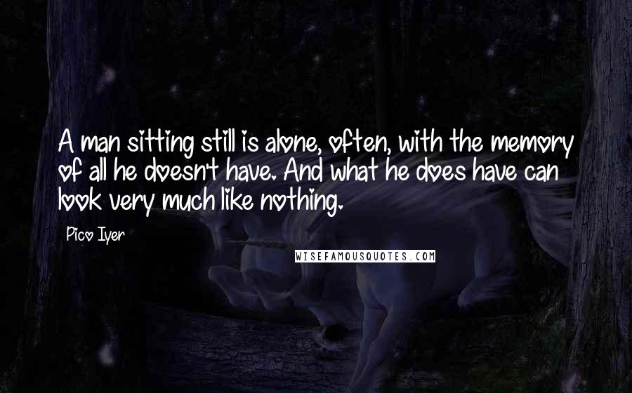 Pico Iyer Quotes: A man sitting still is alone, often, with the memory of all he doesn't have. And what he does have can look very much like nothing.