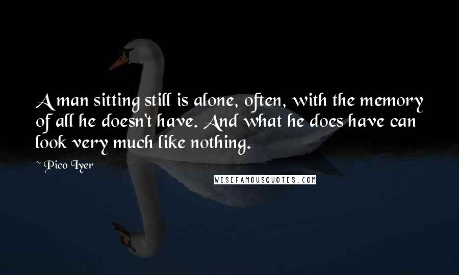 Pico Iyer Quotes: A man sitting still is alone, often, with the memory of all he doesn't have. And what he does have can look very much like nothing.