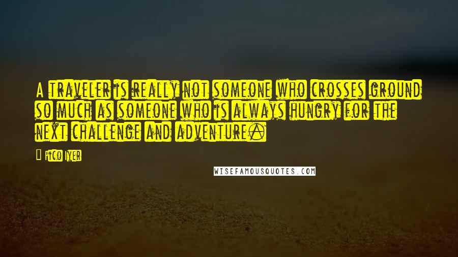 Pico Iyer Quotes: A traveler is really not someone who crosses ground so much as someone who is always hungry for the next challenge and adventure.