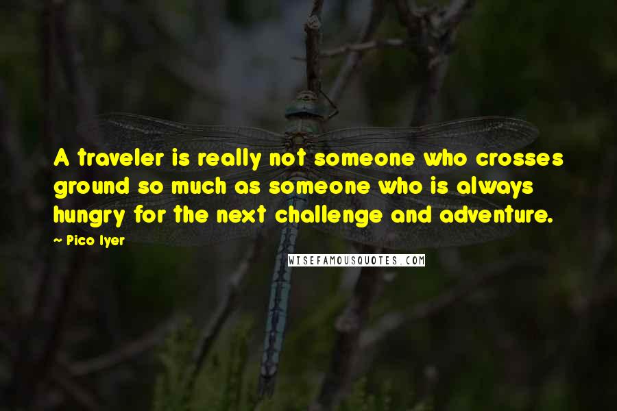 Pico Iyer Quotes: A traveler is really not someone who crosses ground so much as someone who is always hungry for the next challenge and adventure.