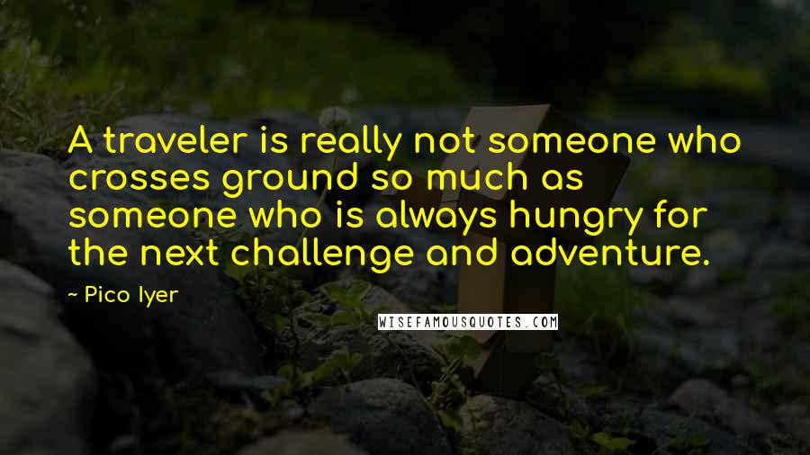 Pico Iyer Quotes: A traveler is really not someone who crosses ground so much as someone who is always hungry for the next challenge and adventure.