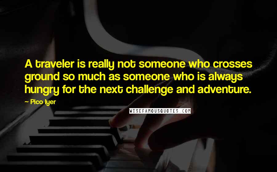 Pico Iyer Quotes: A traveler is really not someone who crosses ground so much as someone who is always hungry for the next challenge and adventure.