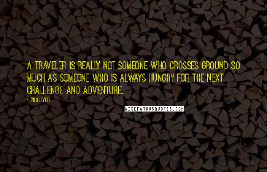 Pico Iyer Quotes: A traveler is really not someone who crosses ground so much as someone who is always hungry for the next challenge and adventure.