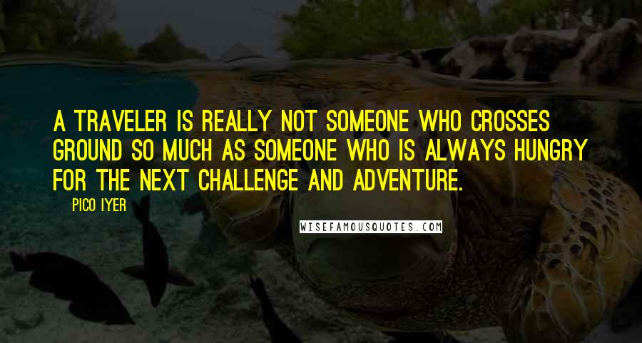 Pico Iyer Quotes: A traveler is really not someone who crosses ground so much as someone who is always hungry for the next challenge and adventure.