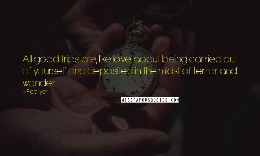 Pico Iyer Quotes: All good trips are, like love, about being carried out of yourself and deposited in the midst of terror and wonder.