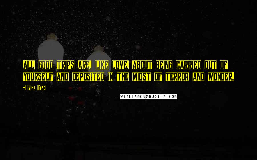 Pico Iyer Quotes: All good trips are, like love, about being carried out of yourself and deposited in the midst of terror and wonder.