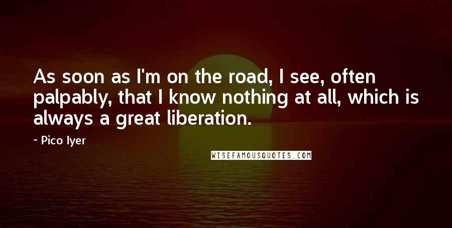 Pico Iyer Quotes: As soon as I'm on the road, I see, often palpably, that I know nothing at all, which is always a great liberation.