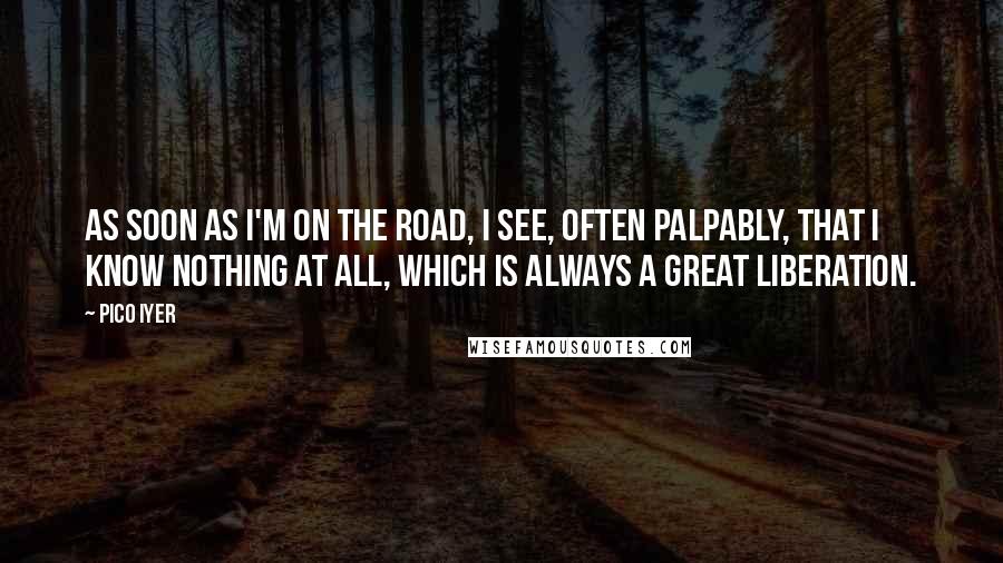 Pico Iyer Quotes: As soon as I'm on the road, I see, often palpably, that I know nothing at all, which is always a great liberation.