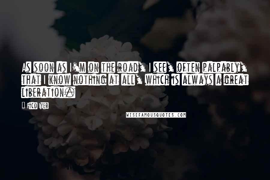 Pico Iyer Quotes: As soon as I'm on the road, I see, often palpably, that I know nothing at all, which is always a great liberation.