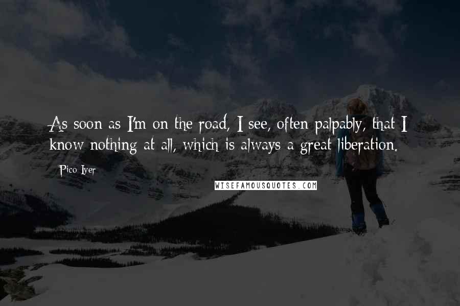 Pico Iyer Quotes: As soon as I'm on the road, I see, often palpably, that I know nothing at all, which is always a great liberation.