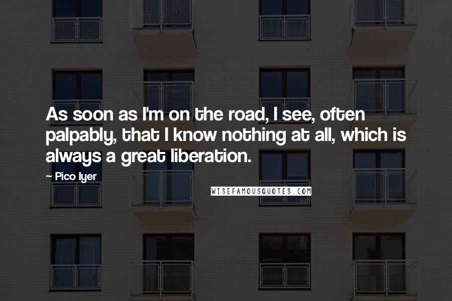 Pico Iyer Quotes: As soon as I'm on the road, I see, often palpably, that I know nothing at all, which is always a great liberation.