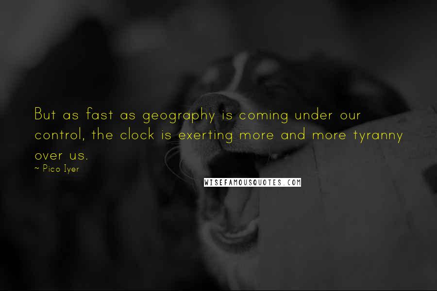 Pico Iyer Quotes: But as fast as geography is coming under our control, the clock is exerting more and more tyranny over us.