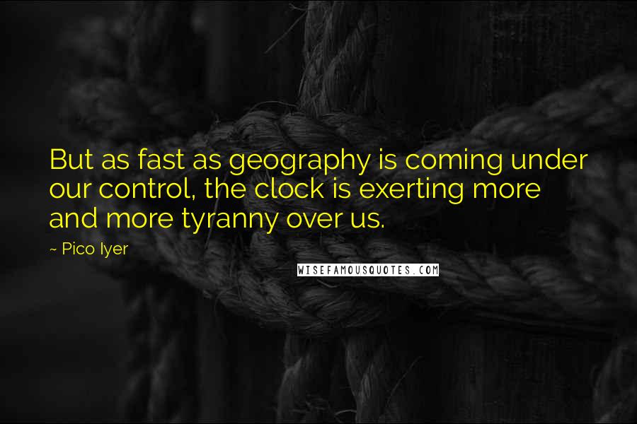 Pico Iyer Quotes: But as fast as geography is coming under our control, the clock is exerting more and more tyranny over us.