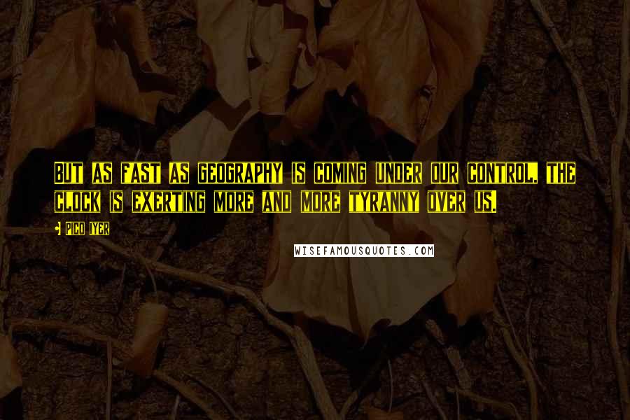 Pico Iyer Quotes: But as fast as geography is coming under our control, the clock is exerting more and more tyranny over us.