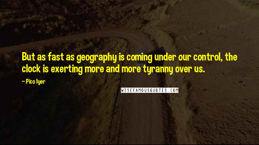 Pico Iyer Quotes: But as fast as geography is coming under our control, the clock is exerting more and more tyranny over us.