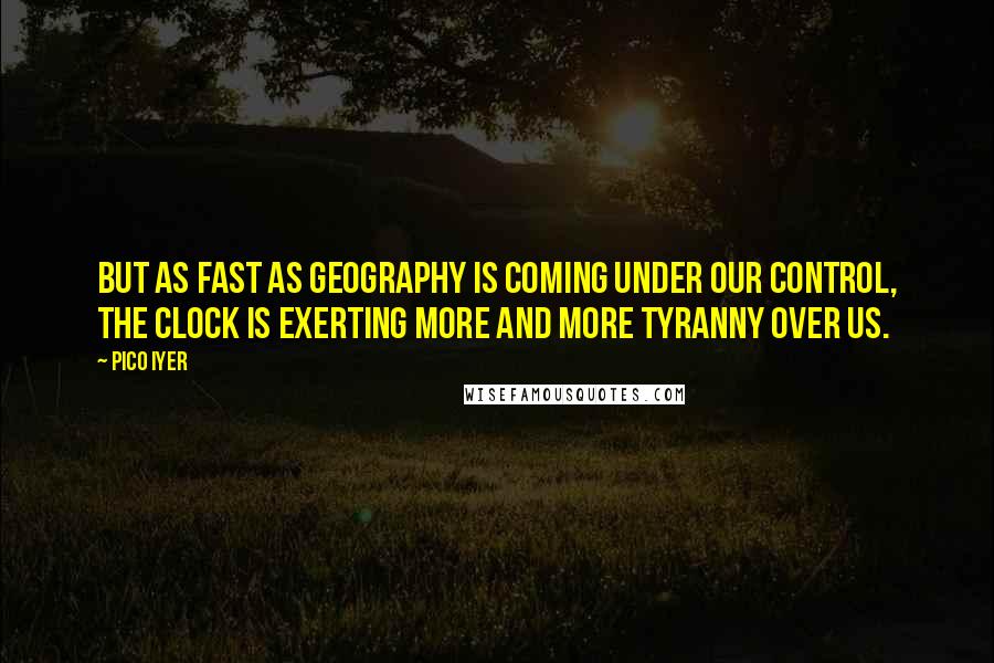 Pico Iyer Quotes: But as fast as geography is coming under our control, the clock is exerting more and more tyranny over us.