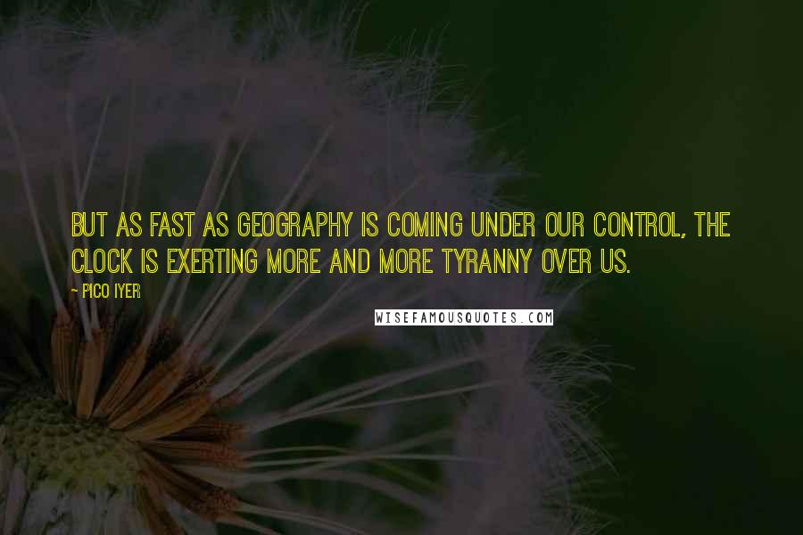 Pico Iyer Quotes: But as fast as geography is coming under our control, the clock is exerting more and more tyranny over us.