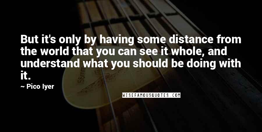 Pico Iyer Quotes: But it's only by having some distance from the world that you can see it whole, and understand what you should be doing with it.