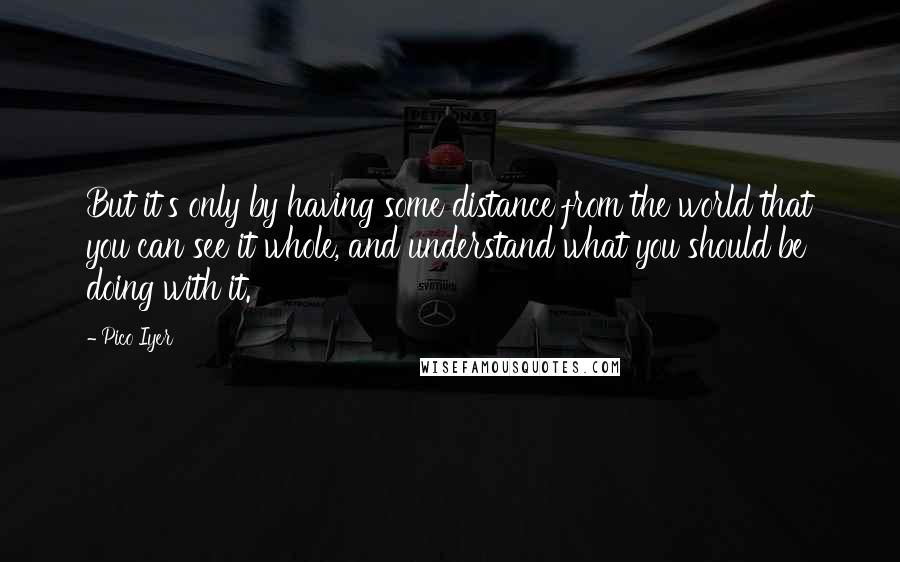 Pico Iyer Quotes: But it's only by having some distance from the world that you can see it whole, and understand what you should be doing with it.