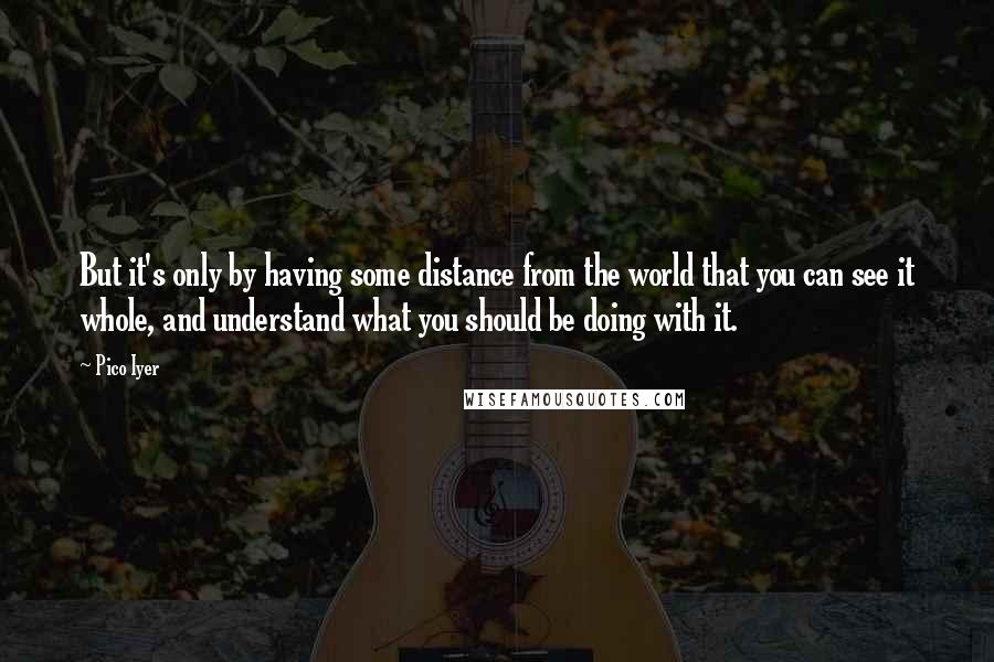 Pico Iyer Quotes: But it's only by having some distance from the world that you can see it whole, and understand what you should be doing with it.