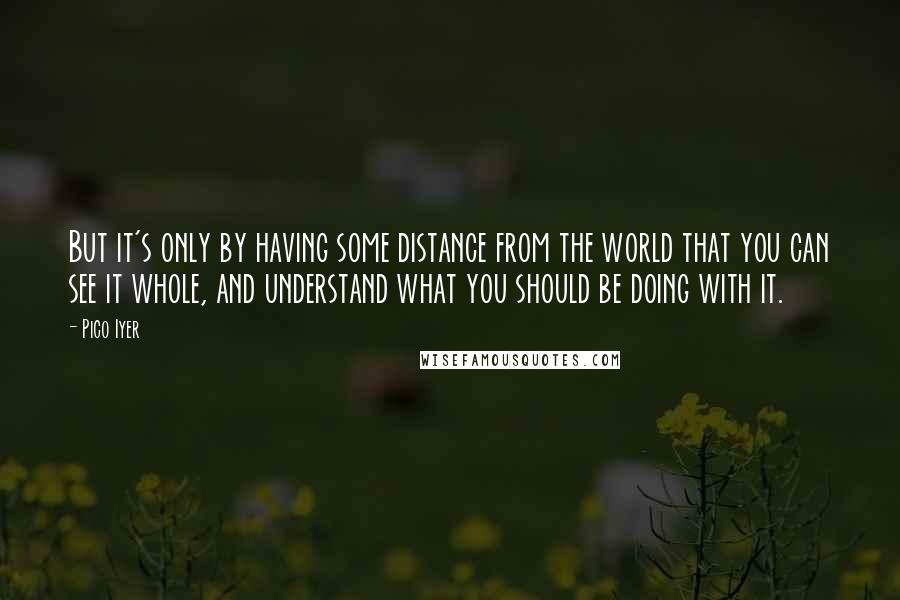 Pico Iyer Quotes: But it's only by having some distance from the world that you can see it whole, and understand what you should be doing with it.