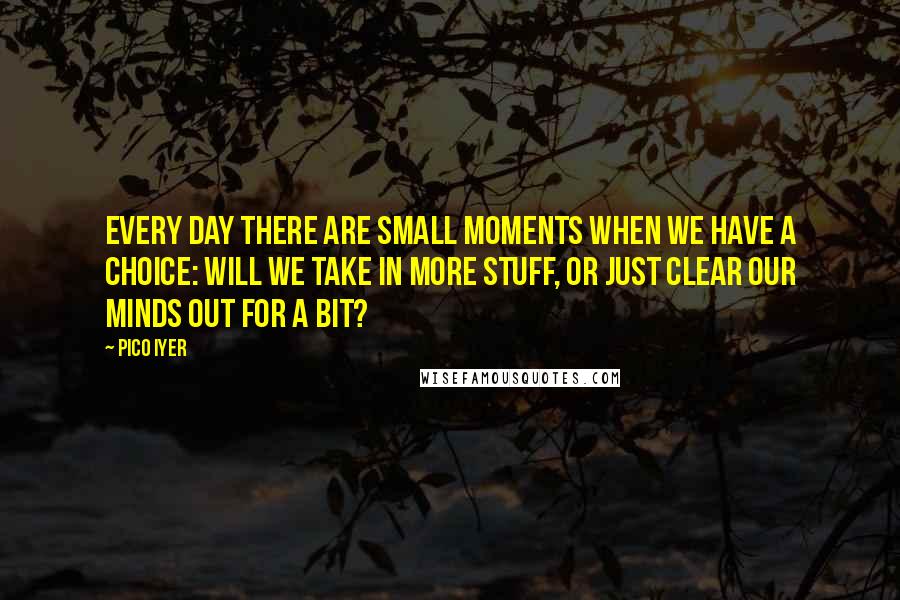 Pico Iyer Quotes: Every day there are small moments when we have a choice: will we take in more stuff, or just clear our minds out for a bit?